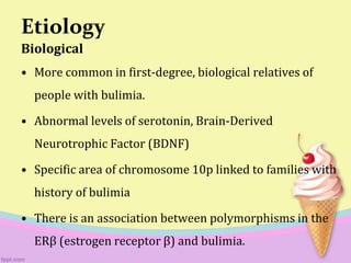 Etiology
Biological
• More common in first-degree, biological relatives of
people with bulimia.
• Abnormal levels of serotonin, Brain-Derived
Neurotrophic Factor (BDNF)
• Specific area of chromosome 10p linked to families with
history of bulimia
• There is an association between polymorphisms in the
ERβ (estrogen receptor β) and bulimia.
 
