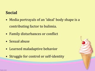 Social
• Media portrayals of an 'ideal' body shape is a
contributing factor to bulimia.
• Family disturbances or conflict
• Sexual abuse
• Learned maladaptive behavior
• Struggle for control or self-identity
 