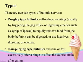Types
There are two sub-types of bulimia nervosa:
• Purging type bulimics self-induce vomiting (usually
by triggering the gag reflex or ingesting emetics such
as syrup of ipecac) to rapidly remove food from the
body before it can be digested, or use laxatives,
diuretics, or enemas.
• Non-purging type bulimics exercise or fast
excessively after a binge to offset the caloric intake
after eating.
 