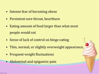 • Intense fear of becoming obese
• Persistent sore throat, heartburn
• Eating amount of food larger than what most
people would eat
• Sense of lack of control on binge eating
• Thin, normal, or slightly overweight appearance,
• Frequent weight fluctuations
• Abdominal and epigastric pain
 