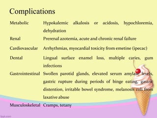 Complications
Metabolic Hypokalemic alkalosis or acidosis, hypochloremia,
dehydration
Renal Prerenal azotemia, acute and chronic renal failure
Cardiovascular Arrhythmias, myocardial toxicity from emetine (ipecac)
Dental Lingual surface enamel loss, multiple caries, gum
infections
Gastrointestinal Swollen parotid glands, elevated serum amylase levels,
gastric rupture during periods of binge eating, gastric
distention, irritable bowel syndrome, melanosis coli from
laxative abuse
Musculoskeletal Cramps, tetany
 