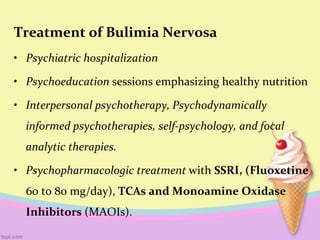 Treatment of Bulimia Nervosa
• Psychiatric hospitalization
• Psychoeducation sessions emphasizing healthy nutrition
• Interpersonal psychotherapy, Psychodynamically
informed psychotherapies, self-psychology, and focal
analytic therapies.
• Psychopharmacologic treatment with SSRI, (Fluoxetine
60 to 80 mg/day), TCAs and Monoamine Oxidase
Inhibitors (MAOIs).
 