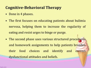 Cognitive-Behavioral Therapy
• Done in 4 phases.
• The first focuses on educating patients about bulimia
nervosa, helping them to increase the regularity of
eating and resist urges to binge or purge.
• The second phase uses various structured procedures
and homework assignments to help patients broaden
their food choices and identify and correct
dysfunctional attitudes and beliefs.
 
