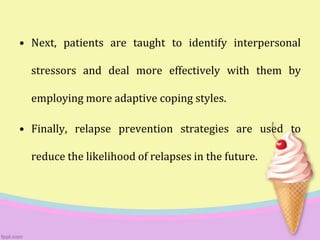 • Next, patients are taught to identify interpersonal
stressors and deal more effectively with them by
employing more adaptive coping styles.
• Finally, relapse prevention strategies are used to
reduce the likelihood of relapses in the future.
 