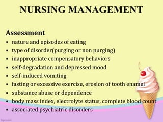 NURSING MANAGEMENT
Assessment
• nature and episodes of eating
• type of disorder(purging or non purging)
• inappropriate compensatory behaviors
• self-degradation and depressed mood
• self-induced vomiting
• fasting or excessive exercise, erosion of tooth enamel
• substance abuse or dependence
• body mass index, electrolyte status, complete blood count
• associated psychiatric disorders
 