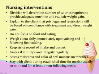 Nursing interventions
• Dietitian will determine number of calories required to
provide adequate nutrition and realistic weight gain.
• Explain to the client that privileges and restrictions will
be based on compliance with treatment and direct weight
gain.
• Do not focus on food and eating.
• Weigh client daily, immediately upon arising and
following first voiding.
• Keep strict record of intake and output.
• Assess skin turgor and integrity regularly.
• Assess moistness and color of oral mucous membranes.
• Stay with client during established time for meals (usually
30 min) and for at least 1 hour following meals.
 