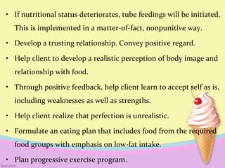• If nutritional status deteriorates, tube feedings will be initiated.
This is implemented in a matter-of-fact, nonpunitive way.
• Develop a trusting relationship. Convey positive regard.
• Help client to develop a realistic perception of body image and
relationship with food.
• Through positive feedback, help client learn to accept self as is,
including weaknesses as well as strengths.
• Help client realize that perfection is unrealistic.
• Formulate an eating plan that includes food from the required
food groups with emphasis on low-fat intake.
• Plan progressive exercise program.
 