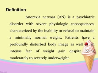 Definition
Anorexia nervosa (AN) is a psychiatric
disorder with severe physiologic consequences,
characterized by the inability or refusal to maintain
a minimally normal weight. Patients have a
profoundly disturbed body image as well as an
intense fear of weight gain despite being
moderately to severely underweight.
 
