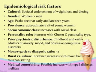 Epidemiological risk factors
• Cultural: Societal endorsement of weight loss and dieting
• Gender: Women > men
• Age: Peaks occur at early and late teen years.
• Prevalence: approximately 1% of young women.
• Socioeconomic class: increases with social class.
• Personality role: increases with Cluster C personality type.
• Prior psychiatric disturbance: Childhood and early-
adolescent anxiety, mood, and obsessive-compulsive
disorders
• Monozygotic to dizygotic ratio: 3:1
• Rural vs. urban: Incidence increases with move from rural
to urban setting
• Medical comorbidity: Possible increase with type I diabetes
mellitus
 