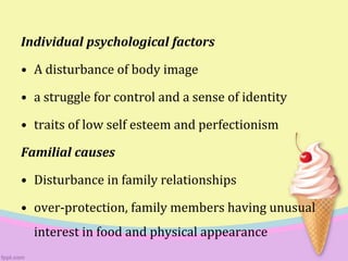 Individual psychological factors
• A disturbance of body image
• a struggle for control and a sense of identity
• traits of low self esteem and perfectionism
Familial causes
• Disturbance in family relationships
• over-protection, family members having unusual
interest in food and physical appearance
 