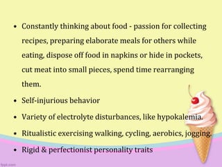 • Constantly thinking about food - passion for collecting
recipes, preparing elaborate meals for others while
eating, dispose off food in napkins or hide in pockets,
cut meat into small pieces, spend time rearranging
them.
• Self-injurious behavior
• Variety of electrolyte disturbances, like hypokalemia.
• Ritualistic exercising walking, cycling, aerobics, jogging.
• Rigid & perfectionist personality traits
 
