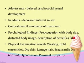 • Adolescents - delayed psychosocial sexual
development
• In adults - decreased interest in sex
• Concealment & avoidance of treatment
• Psychological findings- Preoccupation with body size,
distorted body image, description of herself as fat.
• Physical Examination reveals Wasting, Cold
extremities, Dry skin, Lanugo hair, Bradycardia (50-
60/min), Hypotension, Proximal myopathy
 