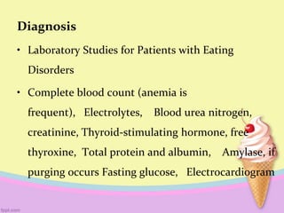 Diagnosis
• Laboratory Studies for Patients with Eating
Disorders
• Complete blood count (anemia is
frequent), Electrolytes, Blood urea nitrogen,
creatinine, Thyroid-stimulating hormone, free
thyroxine, Total protein and albumin, Amylase, if
purging occurs Fasting glucose, Electrocardiogram
 