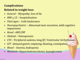 Complications
Related to weight loss:
• General – Myopathy, loss of fat
• BMI < 15 – hospitalization
• Vital signs – Cold intolerance
• Neuropsychiatric – Abnormal taste sensation, mild cognitive
impairment
• Renal –ARF,CRF
• Skeletal – Osteoporosis
• CVS – Peripheral oedema, long QT, Ventricular Arrhythmias
• GIT –delayed gastric emptying, bloating, constipation
• Blood – Anemia, leukopenia
• Metabolic–Hypercholesterolemia, hypoglycemia
 