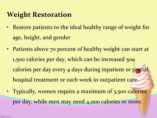 Weight Restoration
• Restore patients to the ideal healthy range of weight for
age, height, and gender
• Patients above 70 percent of healthy weight can start at
1,500 calories per day, which can be increased 500
calories per day every 4 days during inpatient or partial
hospital treatment or each week in outpatient care.
• Typically, women require a maximum of 3,500 calories
per day, while men may need 4,000 calories or more.
 