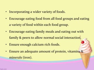 • Incorporating a wider variety of foods.
• Encourage eating food from all food groups and eating
a variety of food within each food group.
• Encourage eating family meals and eating out with
family & peers to allow normal social interaction.
• Ensure enough calcium rich foods.
• Ensure an adequate amount of protein, vitamins &
minerals (iron).
 