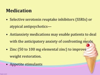 Medication
• Selective serotonin reuptake inhibitors (SSRIs) or
atypical antipsychotics—
• Antianxiety medications may enable patients to deal
with the anticipatory anxiety of confronting meals.
• Zinc (50 to 100 mg elemental zinc) to improve
weight restoration.
• Appetite stimulants
 