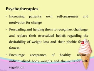 Psychotherapies
• Increasing patient’s own self-awareness and
motivation for change
• Persuading and helping them to recognize, challenge,
and replace their overvalued beliefs regarding the
desirability of weight loss and their phobic fear of
fatness.
• Encourage acceptance of healthy, normal,
individualized body weights and the skills for self-
regulation.
 