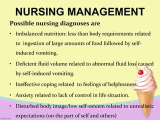 NURSING MANAGEMENT
Possible nursing diagnoses are
• Imbalanced nutrition: less than body requirements related
to ingestion of large amounts of food followed by self-
induced vomiting.
• Deficient fluid volume related to abnormal fluid loss caused
by self-induced vomiting.
• Ineffective coping related to feelings of helplessness.
• Anxiety related to lack of control in life situation.
• Disturbed body image/low self-esteem related to unrealistic
expectations (on the part of self and others)
 