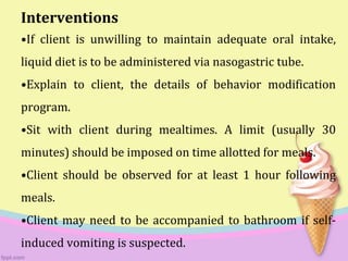 Interventions
•If client is unwilling to maintain adequate oral intake,
liquid diet is to be administered via nasogastric tube.
•Explain to client, the details of behavior modification
program.
•Sit with client during mealtimes. A limit (usually 30
minutes) should be imposed on time allotted for meals.
•Client should be observed for at least 1 hour following
meals.
•Client may need to be accompanied to bathroom if self-
induced vomiting is suspected.
 