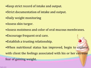 •Keep strict record of intake and output.
•Strict documentation of intake and output.
•Daily weight monitoring
•Assess skin turgor.
•Assess moistness and color of oral mucous membranes.
•Encourage frequent oral care.
•Establish a trusting relationship.
•When nutritional status has improved, begin to explore
with client the feelings associated with his or her extreme
fear of gaining weight.
 