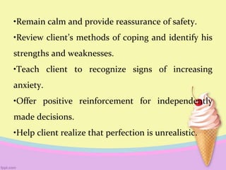 •Remain calm and provide reassurance of safety.
•Review client’s methods of coping and identify his
strengths and weaknesses.
•Teach client to recognize signs of increasing
anxiety.
•Offer positive reinforcement for independently
made decisions.
•Help client realize that perfection is unrealistic.
 