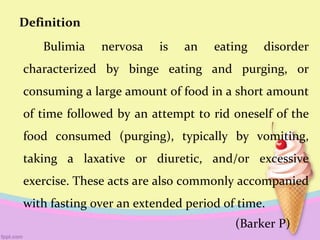 Definition
Bulimia nervosa is an eating disorder
characterized by binge eating and purging, or
consuming a large amount of food in a short amount
of time followed by an attempt to rid oneself of the
food consumed (purging), typically by vomiting,
taking a laxative or diuretic, and/or excessive
exercise. These acts are also commonly accompanied
with fasting over an extended period of time.
(Barker P)
 