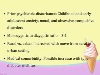 • Prior psychiatric disturbance: Childhood and early-
adolescent anxiety, mood, and obsessive-compulsive
disorders
• Monozygotic to dizygotic ratio - 3:1
• Rural vs. urban: increased with move from rural to
urban setting
• Medical comorbidity: Possible increase with type I
diabetes mellitus
 