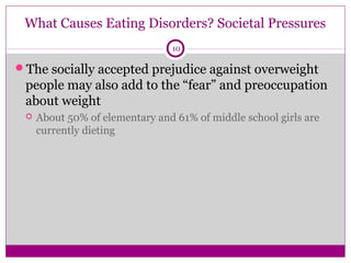 What Causes Eating Disorders? Societal Pressures 
10 
The socially accepted prejudice against overweight 
people may also add to the “fear” and preoccupation 
about weight 
 About 50% of elementary and 61% of middle school girls are 
currently dieting 
 
