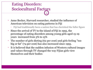 Eating Disorders: 
Sociocultural Factors 
13 
• Anne Becker, Harvard researcher, studied the influence of 
American television on eating patterns in Fiji 
– Fiji had traditionally been a nation that has cherished the fuller figure 
• Since the arrival of TV to the island of Fiji in 1995, the 
percentage of eating disorders among young girls aged 15-19 
years increased from 3% to 15% 
• The number of girls dieting (62 per cent) and girls feeling "too 
big or fat" (74 per cent) has also increased since 1995. 
• It is believed that the sudden infusion of Western cultural images 
and values through TV changed the way Fijian girls view 
themselves and their bodies 
 