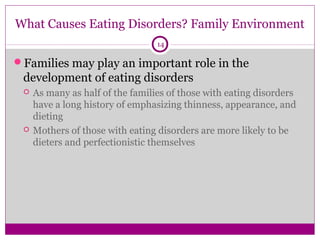 What Causes Eating Disorders? Family Environment 
14 
Families may play an important role in the 
development of eating disorders 
 As many as half of the families of those with eating disorders 
have a long history of emphasizing thinness, appearance, and 
dieting 
 Mothers of those with eating disorders are more likely to be 
dieters and perfectionistic themselves 
 