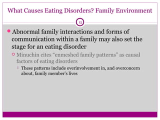 What Causes Eating Disorders? Family Environment 
15 
Abnormal family interactions and forms of 
communication within a family may also set the 
stage for an eating disorder 
 Minuchin cites “enmeshed family patterns” as causal 
factors of eating disorders 
 These patterns include overinvolvement in, and overconcern 
about, family member’s lives 
 