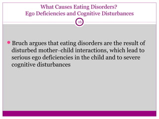What Causes Eating Disorders? 
Ego Deficiencies and Cognitive Disturbances 
16 
Bruch argues that eating disorders are the result of 
disturbed mother–child interactions, which lead to 
serious ego deficiencies in the child and to severe 
cognitive disturbances 
 