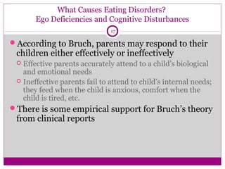What Causes Eating Disorders? 
Ego Deficiencies and Cognitive Disturbances 
17 
According to Bruch, parents may respond to their 
children either effectively or ineffectively 
 Effective parents accurately attend to a child’s biological 
and emotional needs 
 Ineffective parents fail to attend to child’s internal needs; 
they feed when the child is anxious, comfort when the 
child is tired, etc. 
There is some empirical support for Bruch’s theory 
from clinical reports 
 