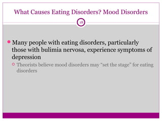 What Causes Eating Disorders? Mood Disorders 
18 
Many people with eating disorders, particularly 
those with bulimia nervosa, experience symptoms of 
depression 
 Theorists believe mood disorders may “set the stage” for eating 
disorders 
 