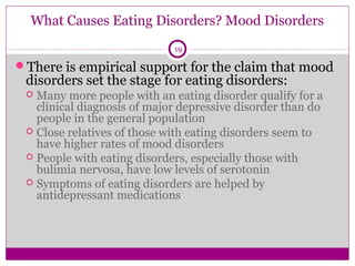 What Causes Eating Disorders? Mood Disorders 
19 
There is empirical support for the claim that mood 
disorders set the stage for eating disorders: 
 Many more people with an eating disorder qualify for a 
clinical diagnosis of major depressive disorder than do 
people in the general population 
 Close relatives of those with eating disorders seem to 
have higher rates of mood disorders 
 People with eating disorders, especially those with 
bulimia nervosa, have low levels of serotonin 
 Symptoms of eating disorders are helped by 
antidepressant medications 
 