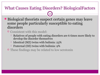 What Causes Eating Disorders? BiologicalFactors 
20 
Biological theorists suspect certain genes may leave 
some people particularly susceptible to eating 
disorders 
 Consistent with this model: 
 Relatives of people with eating disorders are 6 times more likely to 
develop the disorder themselves 
 Identical (MZ) twins with bulimia: 23% 
 Fraternal (DZ) twins with bulimia: 9% 
 These findings may be related to low serotonin 
 