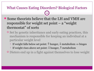 What Causes Eating Disorders? Biological Factors 
22 
Some theorists believe that the LH and VMH are 
responsible for weight set point – a “weight 
thermostat” of sorts 
 Set by genetic inheritance and early eating practices, this 
mechanism is responsible for keeping an individual at a 
particular weight level 
 If weight falls below set point: Ý hunger, ß metabolism Þ binges 
 If weight rises above set point: ß hunger, Ý metabolism 
 Dieters end up in a fight against themselves to lose weight 
 