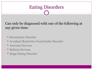 Eating Disorders 
Can only be diagnosed with one of the following at 
any given time: 
 Rumination Disorder 
 Avoidant/Restrictive Food Intake Disorder 
 Anorexia Nervosa 
 Bulimia Nervosa 
 Binge Eating Disorder 
 