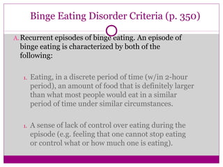 Binge Eating Disorder Criteria (p. 350) 
A.Recurrent episodes of binge eating. An episode of 
binge eating is characterized by both of the 
following: 
1. Eating, in a discrete period of time (w/in 2-hour 
period), an amount of food that is definitely larger 
than what most people would eat in a similar 
period of time under similar circumstances. 
1. A sense of lack of control over eating during the 
episode (e.g. feeling that one cannot stop eating 
or control what or how much one is eating). 
 
