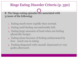 Binge Eating Disorder Criteria (p. 350) 
B. The binge-eating episodes are associated with 
3/more of the following: 
1. Eating much more rapidly than normal. 
2. Eating until feeling uncomfortably full. 
3. Eating large amounts of food when not feeling 
physically hungry. 
4. Eating alone because of feeling embarrassed by 
how much one is eating. 
5. Feeling disgusted with oneself, depressed or very 
guilty afterward. 
 