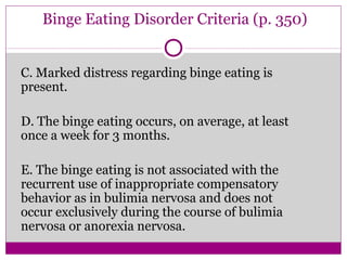 Binge Eating Disorder Criteria (p. 350) 
C. Marked distress regarding binge eating is 
present. 
D. The binge eating occurs, on average, at least 
once a week for 3 months. 
E. The binge eating is not associated with the 
recurrent use of inappropriate compensatory 
behavior as in bulimia nervosa and does not 
occur exclusively during the course of bulimia 
nervosa or anorexia nervosa. 
 