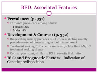 BED: Associated Features 
Prevalence: (p. 351) 
 12 month prevalence among adults: 
 Female: 1.6% 
 Males: .8% 
Development & Course : (p. 352) 
 Binge eating usually precedes BED whereas dieting usually 
precedes onset of binge eating in bulimia nervosa) 
 Treatment seeking BED clients are usually older than AN/BN 
treatment seeking clients 
 Course: persistent, similar to BN in severity & duration 
Risk and Prognostic Factors: Indication of 
Genetic predisposition 
 