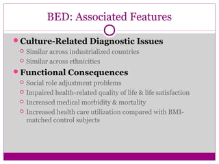 BED: Associated Features 
Culture-Related Diagnostic Issues 
 Similar across industrialized countries 
 Similar across ethnicities 
Functional Consequences 
 Social role adjustment problems 
 Impaired health-related quality of life & life satisfaction 
 Increased medical morbidity & mortality 
 Increased health care utilization compared with BMI-matched 
control subjects 
 