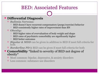 BED: Associated Features 
Differential Diagnosis 
 Bulimia Nervosa: 
 BED doesn’t have recurrent compensatory (purge/exercise) behavior 
 BED consistently higher rates of improvement than BN 
 Obesity: 
 BED higher rates of overvaluation of body weight and shape 
 BED rates of psychiatric comorbidity are significantly higher 
 BED better outcomes 
 Bipolar & MDD can be given in addition to BED if meet full criteria for 
both 
 Borderline PD & BED can be given if meet full criteria for both 
Comorbidity *linked to severity of BED not degree of 
obesity* 
 Most common: bipolar, depressive, & anxiety disorders 
 Less common: substance use disorders 
 