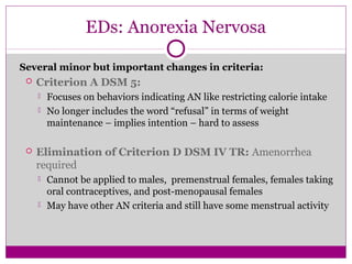 EDs: Anorexia Nervosa 
Several minor but important changes in criteria: 
 Criterion A DSM 5: 
 Focuses on behaviors indicating AN like restricting calorie intake 
 No longer includes the word “refusal” in terms of weight 
maintenance – implies intention – hard to assess 
 Elimination of Criterion D DSM IV TR: Amenorrhea 
required 
 Cannot be applied to males, premenstrual females, females taking 
oral contraceptives, and post-menopausal females 
 May have other AN criteria and still have some menstrual activity 
 