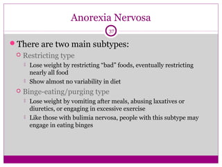 Anorexia Nervosa 
37 
There are two main subtypes: 
 Restricting type 
 Lose weight by restricting “bad” foods, eventually restricting 
nearly all food 
 Show almost no variability in diet 
 Binge-eating/purging type 
 Lose weight by vomiting after meals, abusing laxatives or 
diuretics, or engaging in excessive exercise 
 Like those with bulimia nervosa, people with this subtype may 
engage in eating binges 
 