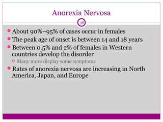 Anorexia Nervosa 
38 
About 90%–95% of cases occur in females 
The peak age of onset is between 14 and 18 years 
Between 0.5% and 2% of females in Western 
countries develop the disorder 
 Many more display some symptoms 
Rates of anorexia nervosa are increasing in North 
America, Japan, and Europe 
 