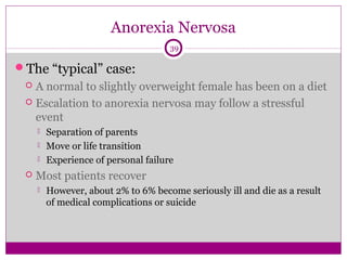 Anorexia Nervosa 
39 
The “typical” case: 
 A normal to slightly overweight female has been on a diet 
 Escalation to anorexia nervosa may follow a stressful 
event 
 Separation of parents 
 Move or life transition 
 Experience of personal failure 
 Most patients recover 
 However, about 2% to 6% become seriously ill and die as a result 
of medical complications or suicide 
 