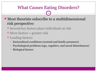 What Causes Eating Disorders? 
4 
Most theorists subscribe to a multidimensional 
risk perspective: 
 Several key factors place individuals at risk 
 More factors = greater risk 
 Leading factors: 
 Sociocultural conditions (societal and family pressures) 
 Psychological problems (ego, cognitive, and mood disturbances) 
 Biological factors 
 